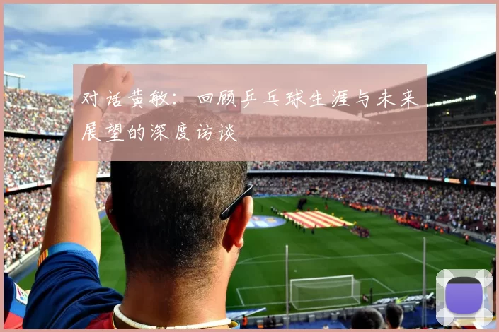 对话黄敏：回顾乒乓球生涯与未来展望的深度访谈