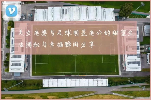 美女老婆与足球明星老公的甜蜜生活揭秘与幸福瞬间分享