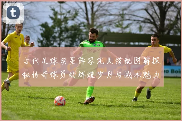 古代足球明星阵容完美搭配图解探秘传奇球员的辉煌岁月与战术魅力