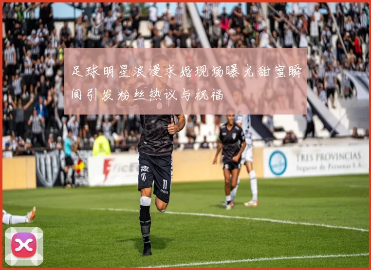 足球明星浪漫求婚现场曝光甜蜜瞬间引发粉丝热议与祝福