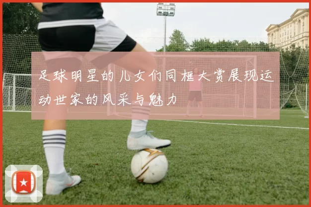 足球明星的儿女们同框大赏展现运动世家的风采与魅力