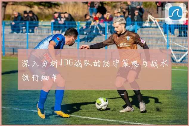 深入分析JDG战队的防守策略与战术执行细节