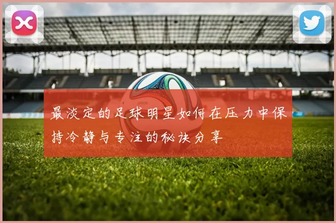 最淡定的足球明星如何在压力中保持冷静与专注的秘诀分享