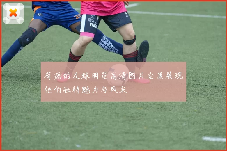 有痣的足球明星高清图片合集展现他们独特魅力与风采
