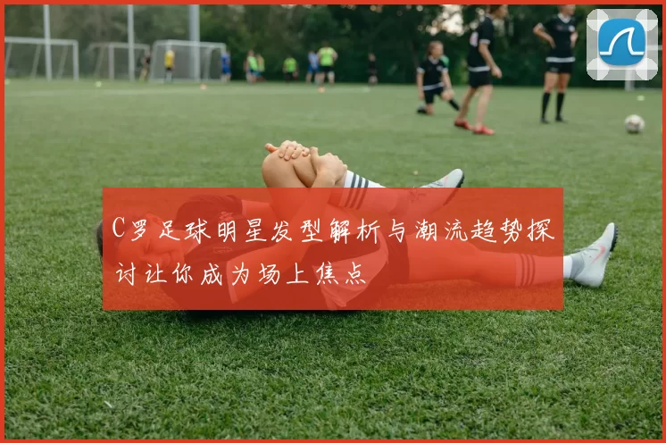 C罗足球明星发型解析与潮流趋势探讨让你成为场上焦点