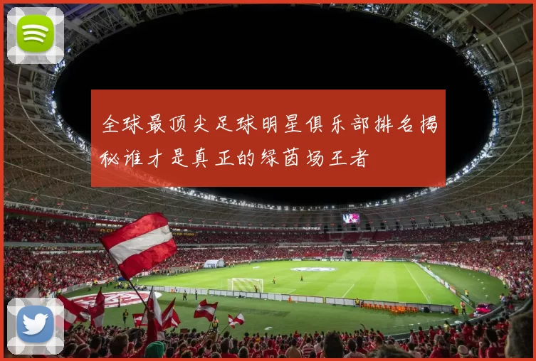 全球最顶尖足球明星俱乐部排名揭秘谁才是真正的绿茵场王者