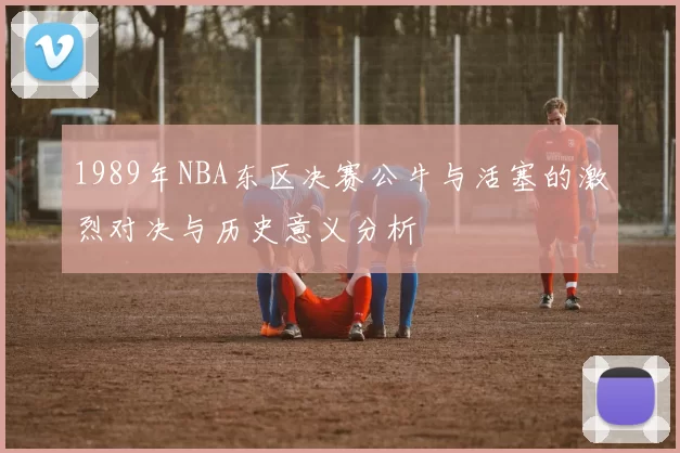 1989年NBA东区决赛公牛与活塞的激烈对决与历史意义分析