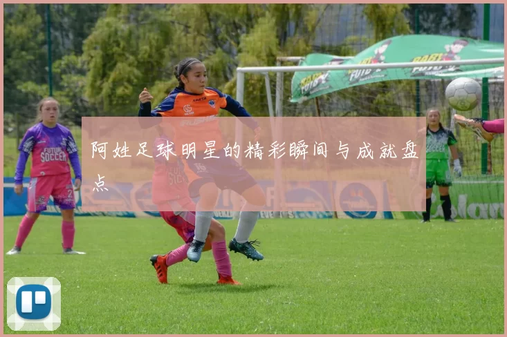 阿姓足球明星的精彩瞬间与成就盘点