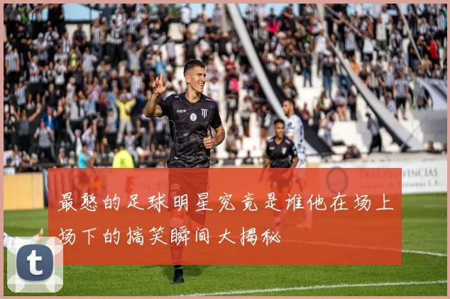 最憨的足球明星究竟是谁他在场上场下的搞笑瞬间大揭秘