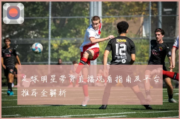 足球明星带货直播观看指南及平台推荐全解析