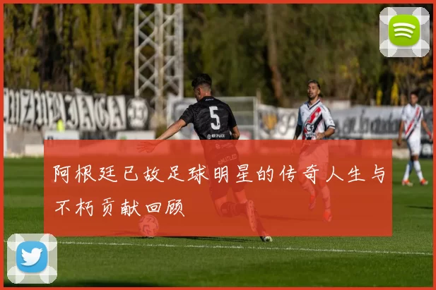 阿根廷已故足球明星的传奇人生与不朽贡献回顾