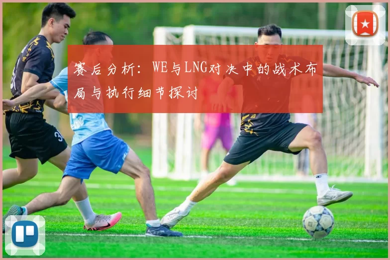 赛后分析：WE与LNG对决中的战术布局与执行细节探讨