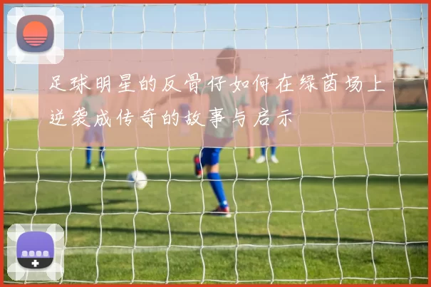 足球明星的反骨仔如何在绿茵场上逆袭成传奇的故事与启示