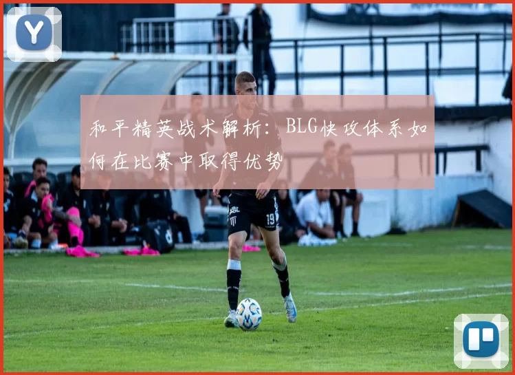 和平精英战术解析：BLG快攻体系如何在比赛中取得优势