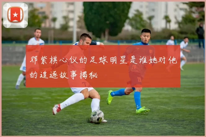 邓紫棋心仪的足球明星是谁她对他的追逐故事揭秘