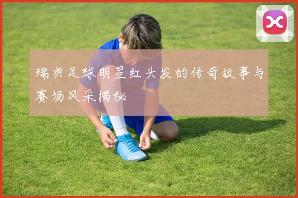 瑞典足球明星红头发的传奇故事与赛场风采揭秘