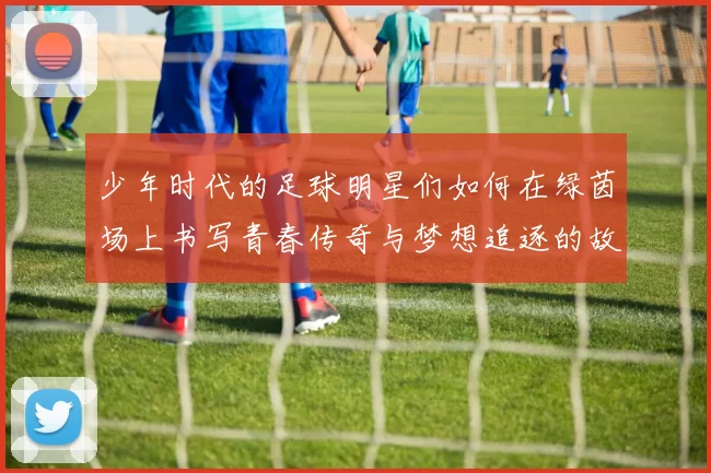 少年时代的足球明星们如何在绿茵场上书写青春传奇与梦想追逐的故事