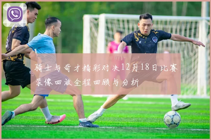 骑士与奇才精彩对决12月18日比赛录像回放全程回顾与分析