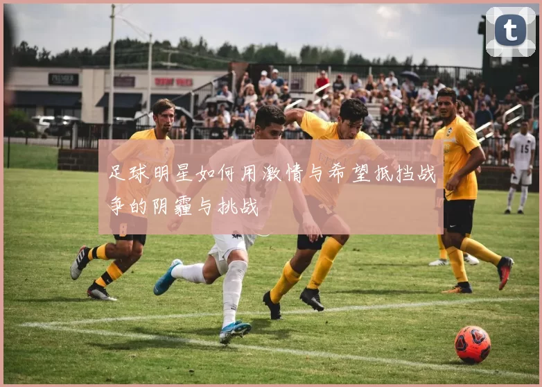 足球明星如何用激情与希望抵挡战争的阴霾与挑战