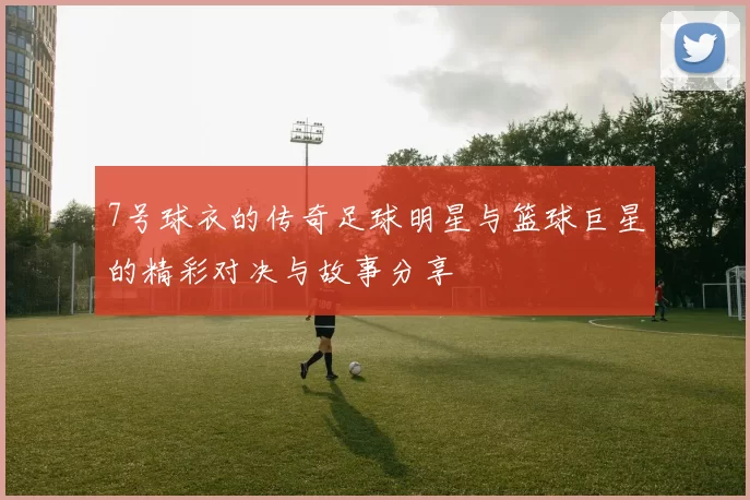 7号球衣的传奇足球明星与篮球巨星的精彩对决与故事分享