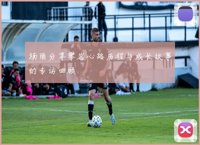 杨丽分享攀岩心路历程与成长故事的专访回顾