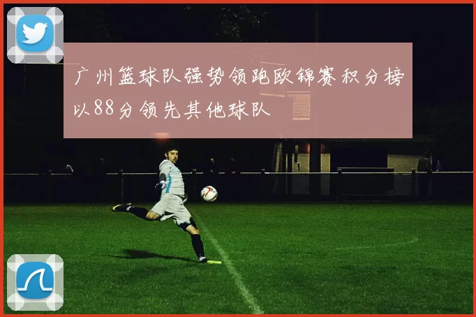 广州篮球队强势领跑欧锦赛积分榜以88分领先其他球队