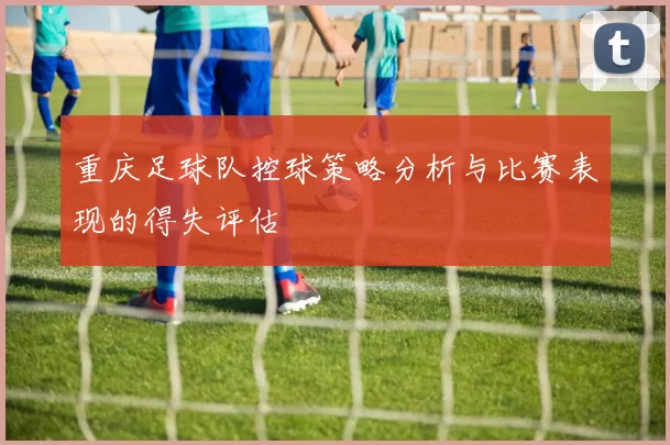 重庆足球队控球策略分析与比赛表现的得失评估