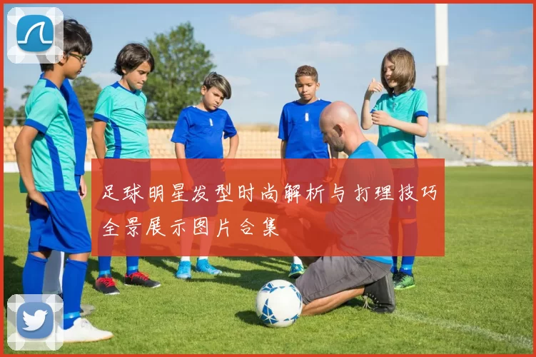 足球明星发型时尚解析与打理技巧全景展示图片合集