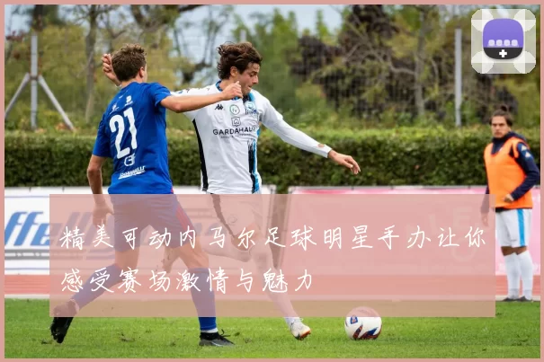 精美可动内马尔足球明星手办让你感受赛场激情与魅力