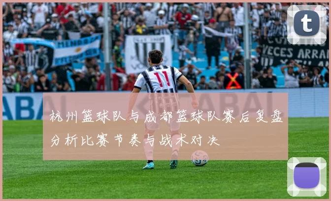 杭州篮球队与成都篮球队赛后复盘分析比赛节奏与战术对决