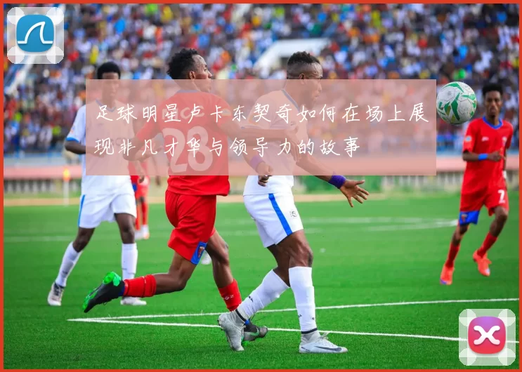 足球明星卢卡东契奇如何在场上展现非凡才华与领导力的故事
