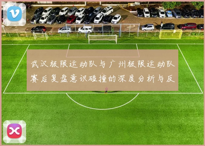 武汉极限运动队与广州极限运动队赛后复盘意识碰撞的深度分析与反思