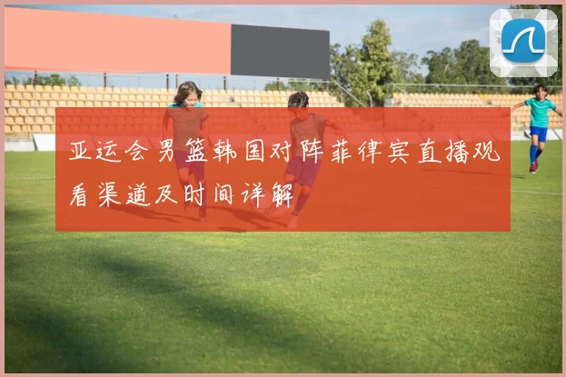 亚运会男篮韩国对阵菲律宾直播观看渠道及时间详解