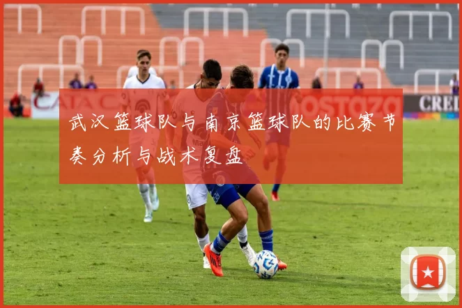 武汉篮球队与南京篮球队的比赛节奏分析与战术复盘